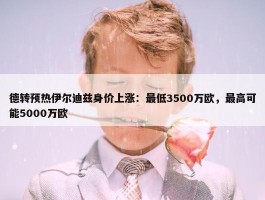 德转预热伊尔迪兹身价上涨：最低3500万欧，最高可能5000万欧