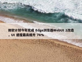 微软计划今年完成 Edge浏览器WebUI 2改造，UI 速度最高提升 76%