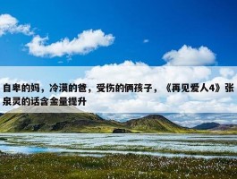 自卑的妈，冷漠的爸，受伤的俩孩子，《再见爱人4》张泉灵的话含金量提升