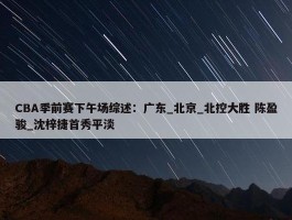 CBA季前赛下午场综述：广东_北京_北控大胜 陈盈骏_沈梓捷首秀平淡