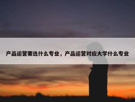 产品运营要选什么专业，产品运营对应大学什么专业