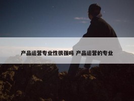 产品运营专业性很强吗 产品运营的专业