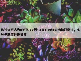 歌神许冠杰为8岁孙子过生日宴！豹纹无袖装好潮流，小孙子颜值神似爷爷