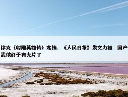 徐克《射雕英雄传》定档，《人民日报》发文力推，国产武侠终于有大片了