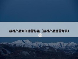 游戏产品如何运营总监（游戏产品运营专员）