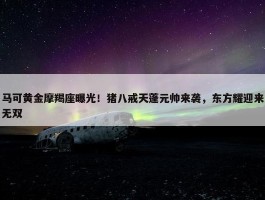 马可黄金摩羯座曝光！猪八戒天蓬元帅来袭，东方耀迎来无双