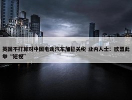 英国不打算对中国电动汽车加征关税 业内人士：欧盟此举“短视”