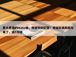 更大更强的Mate版，奔驰同款配置！奇瑞长续航新车来了，或5万级