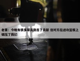 老里：今晚有很多球员做出了贡献 但对方在进攻篮板上碾压了我们