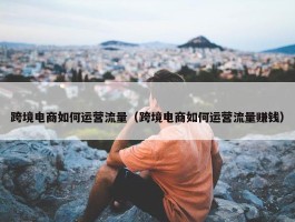 跨境电商如何运营流量（跨境电商如何运营流量赚钱）