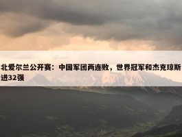 北爱尔兰公开赛：中国军团两连败，世界冠军和杰克琼斯进32强