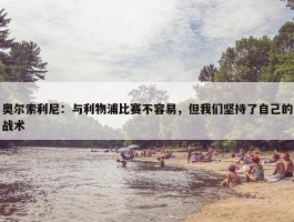 奥尔索利尼：与利物浦比赛不容易，但我们坚持了自己的战术