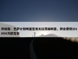 共和报：巴萨计划明夏签克瓦拉茨赫利亚，转会费预计8000万欧左右