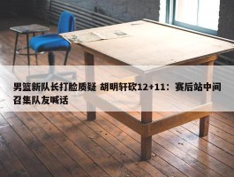 男篮新队长打脸质疑 胡明轩砍12+11：赛后站中间召集队友喊话