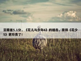 豆瓣差5.1分，《花儿与少年6》的播出，显得《花少5》更珍贵了！