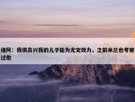 维阿：我很高兴我的儿子能为尤文效力，之前米兰也考察过他