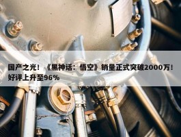 国产之光！《黑神话：悟空》销量正式突破2000万！好评上升至96%