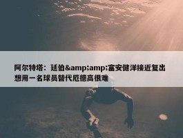 阿尔特塔：廷伯&amp;富安健洋接近复出 想用一名球员替代厄德高很难