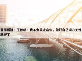 直面质疑！王秋明：我不太关注这些，做好自己问心无愧就好了