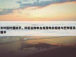 补时超时遭绝平，印尼主帅申台龙发布会拒绝与巴林官员握手