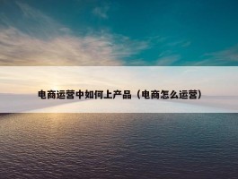 电商运营中如何上产品（电商怎么运营）