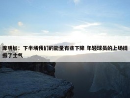 库明加：下半场我们的能量有些下降 年轻球员的上场提振了士气