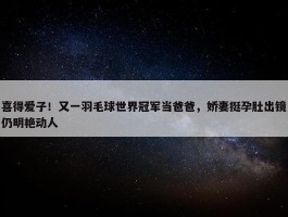 喜得爱子！又一羽毛球世界冠军当爸爸，娇妻挺孕肚出镜仍明艳动人