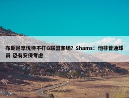 布朗尼享优待不打G联盟客场？Shams：他非普通球员 恐有安保考虑