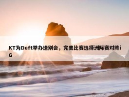 KT为Deft举办送别会，完美比赛选择洲际赛对阵iG