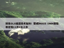 别克GL8插混技术加持！荣威iMAX8 DMH新陆尊定档11月8日上市