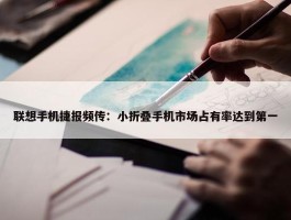 联想手机捷报频传：小折叠手机市场占有率达到第一