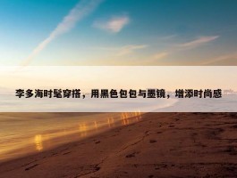 李多海时髦穿搭，用黑色包包与墨镜，增添时尚感