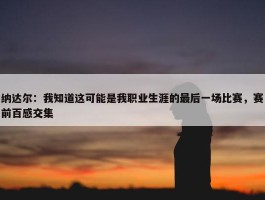 纳达尔：我知道这可能是我职业生涯的最后一场比赛，赛前百感交集