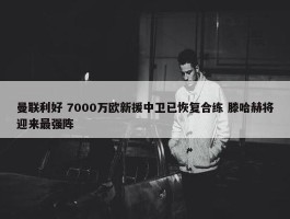 曼联利好 7000万欧新援中卫已恢复合练 滕哈赫将迎来最强阵