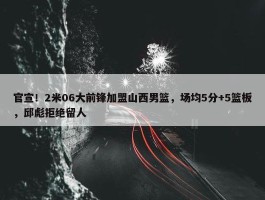 官宣！2米06大前锋加盟山西男篮，场均5分+5篮板，邱彪拒绝留人