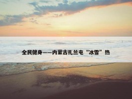 全民健身——内蒙古扎兰屯“冰雪”热