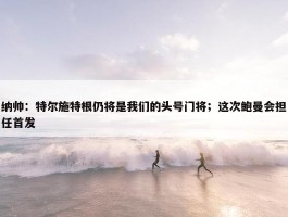 纳帅：特尔施特根仍将是我们的头号门将；这次鲍曼会担任首发