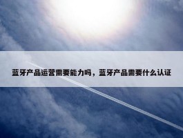 蓝牙产品运营需要能力吗，蓝牙产品需要什么认证