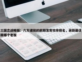 三国志战略版：六方诸侯的前期发育效率排名，萌新最该跟哪个老板