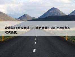 决赛前T1教练承认BLG实力太强！kkOma坦言不敢说能赢