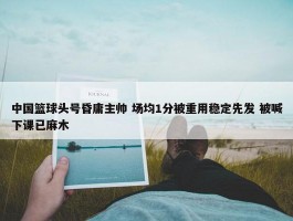 中国篮球头号昏庸主帅 场均1分被重用稳定先发 被喊下课已麻木