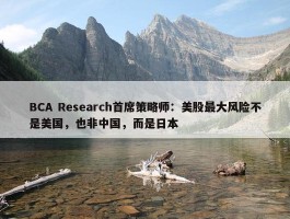 BCA Research首席策略师：美股最大风险不是美国，也非中国，而是日本