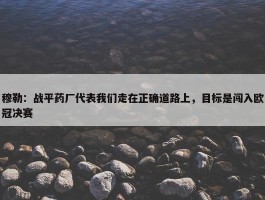 穆勒：战平药厂代表我们走在正确道路上，目标是闯入欧冠决赛