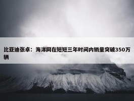 比亚迪张卓：海洋网在短短三年时间内销量突破350万辆