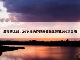 里程碑之战，20岁加纳乔迎来曼联生涯第100次出场