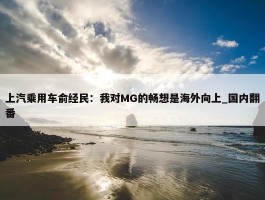 上汽乘用车俞经民：我对MG的畅想是海外向上_国内翻番