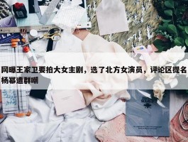 网曝王家卫要拍大女主剧，选了北方女演员，评论区提名杨幂遭群嘲