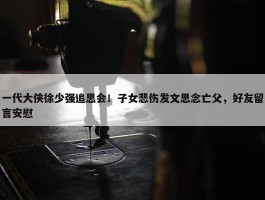 一代大侠徐少强追思会！子女悲伤发文思念亡父，好友留言安慰