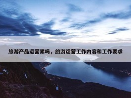 旅游产品运营累吗，旅游运营工作内容和工作要求