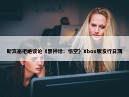 斯宾塞拒绝谈论《黑神话：悟空》Xbox版发行日期